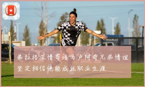 弗拉格深情寄语马卢阿奇兄弟情谊坚定相信他能成就职业生涯