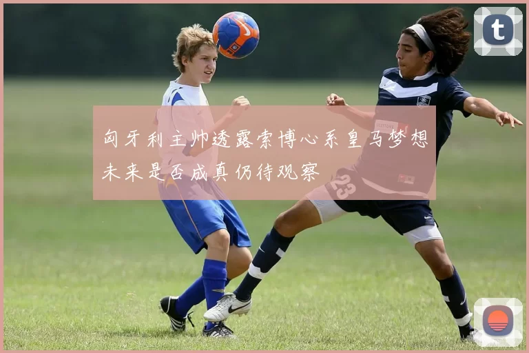 匈牙利主帅透露索博心系皇马梦想未来是否成真仍待观察