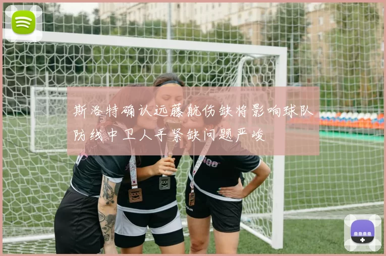 斯洛特确认远藤航伤缺将影响球队防线中卫人手紧缺问题严峻