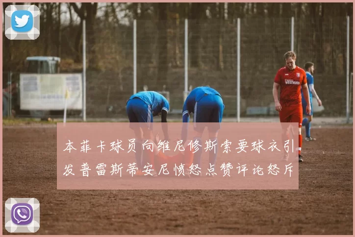 本菲卡球员向维尼修斯索要球衣引发普雷斯蒂安尼愤怒点赞评论怒斥队友