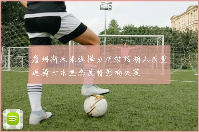 詹姆斯未来选择分析续约湖人或重返骑士东里态度将影响决策