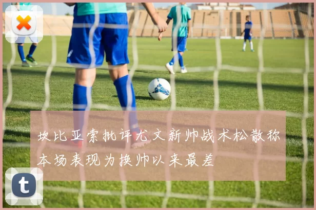 坎比亚索批评尤文新帅战术松散称本场表现为换帅以来最差