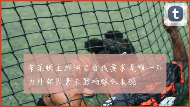 布莱顿主帅坦言自我要求是唯一压力外部因素未影响球队表现