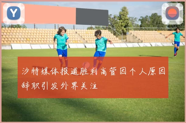 沙特媒体报道胜利高管因个人原因辞职引发外界关注