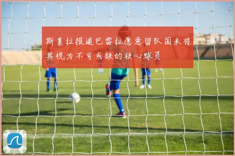 斯基拉报道巴雷拉愿意留队国米将其视为不可或缺的核心球员