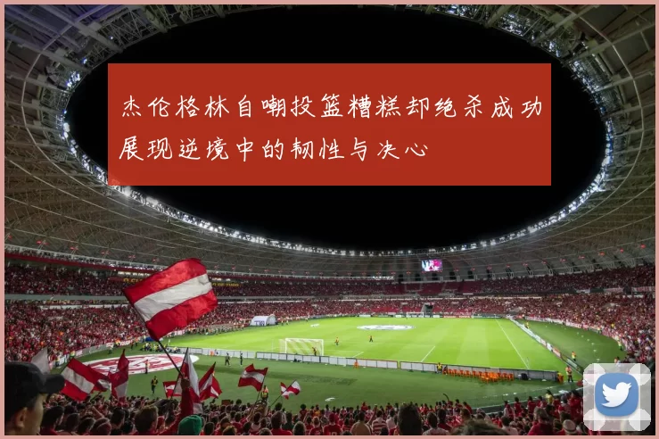 杰伦格林自嘲投篮糟糕却绝杀成功展现逆境中的韧性与决心