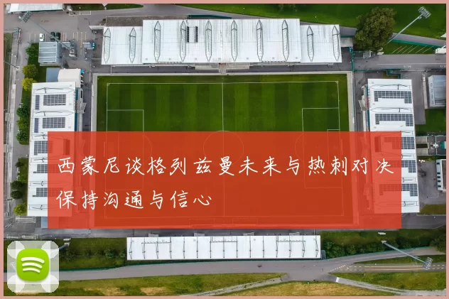 西蒙尼谈格列兹曼未来与热刺对决保持沟通与信心