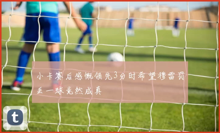 小卡赛后感慨领先3分时希望穆雷罚丢一球竟然成真