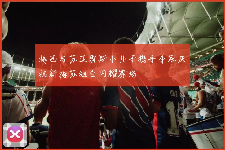 梅西与苏亚雷斯小儿子携手夺冠庆祝新梅苏组合闪耀赛场
