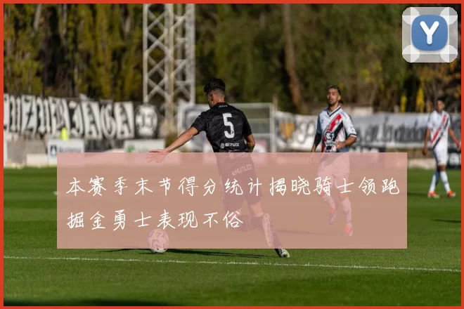 本赛季末节得分统计揭晓骑士领跑掘金勇士表现不俗