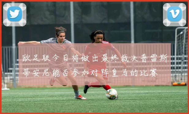 欧足联今日将做出最终裁决普雷斯蒂安尼能否参加对阵皇马的比赛